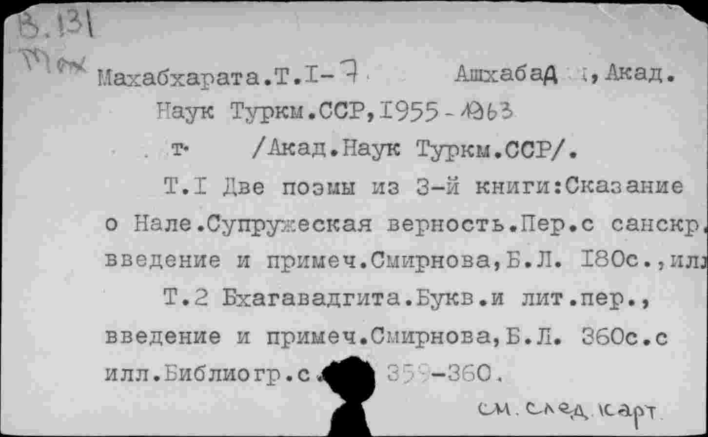 ﻿Махабхарата.Т.Т-Т	Ашхабад ;,Акад.
Наук Туркм.ССР, 1955
. т* /Акад.Наук Туркм.ССР/.
Т.1 Две поэмы из 3-й книги:Сказание о Нале.Супружеская верность.Пер.с санскр, введение и примеч.Смирнова,Б.Л. 180с., илз
Т.2 Бхагавадгита.Букв.и лит.пер., введение и примеч.Смирнова,Б.Л. ЗбОс.с и л л. Биб лио гр. с	35 -360«